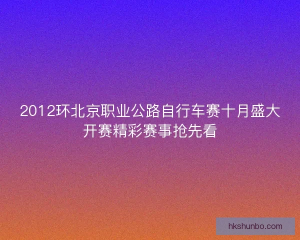 2012环北京职业公路自行车赛十月盛大开赛精彩赛事抢先看